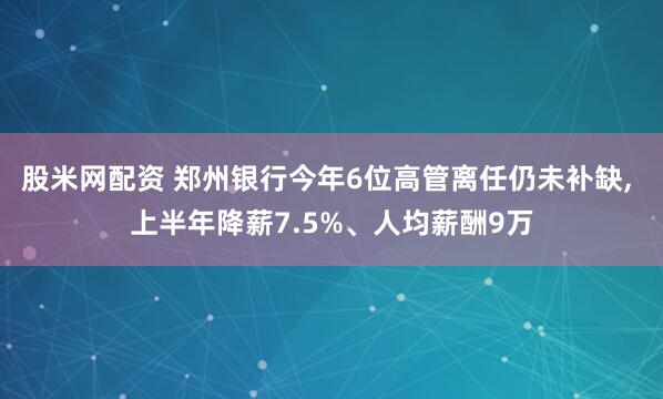 股米网配资 郑州银行今年6位高管离任仍未补缺, 上半年降薪7.5%、人均薪酬9万