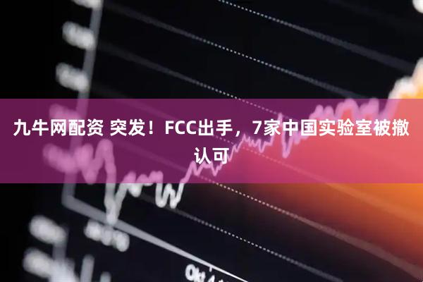 九牛网配资 突发！FCC出手，7家中国实验室被撤认可