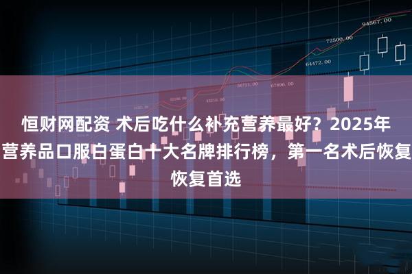 恒财网配资 术后吃什么补充营养最好？2025年术后营养品口服白蛋白十大名牌排行榜，第一名术后恢复首选