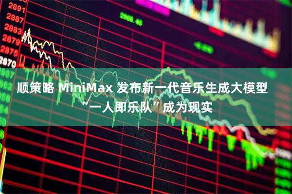 顺策略 MiniMax 发布新一代音乐生成大模型  “一人即乐队”成为现实