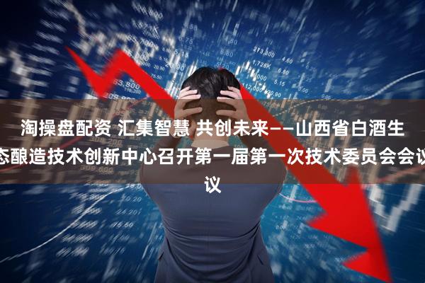 淘操盘配资 汇集智慧 共创未来——山西省白酒生态酿造技术创新中心召开第一届第一次技术委员会会议