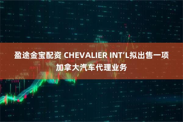 盈途金宝配资 CHEVALIER INT‘L拟出售一项加拿大汽车代理业务