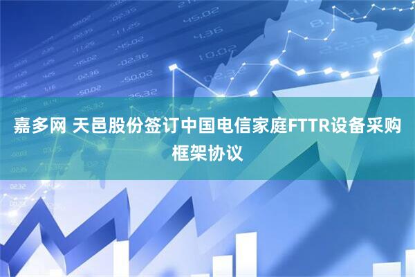 嘉多网 天邑股份签订中国电信家庭FTTR设备采购框架协议