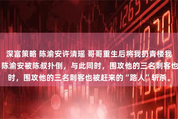 深富策略 陈渝安许清瑶 哥哥重生后将我扔青楼我被皇太子捡走 下一秒，陈渝安被陈叔扑倒，与此同时，围攻他的三名刺客也被赶来的“路人”斩杀。