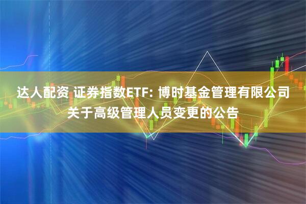 达人配资 证券指数ETF: 博时基金管理有限公司关于高级管理人员变更的公告