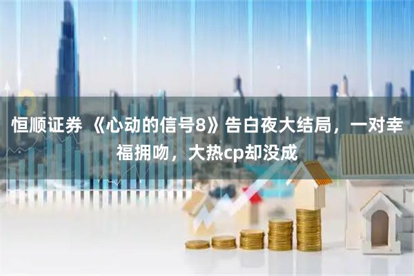 恒顺证券 《心动的信号8》告白夜大结局，一对幸福拥吻，大热cp却没成