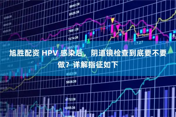 旭胜配资 HPV 感染后，阴道镜检查到底要不要做？详解指征如下