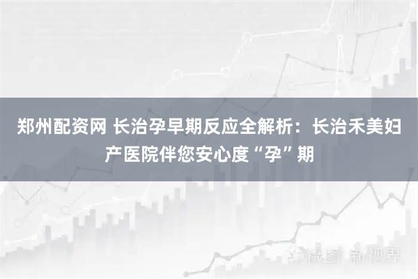 郑州配资网 长治孕早期反应全解析：长治禾美妇产医院伴您安心度“孕”期