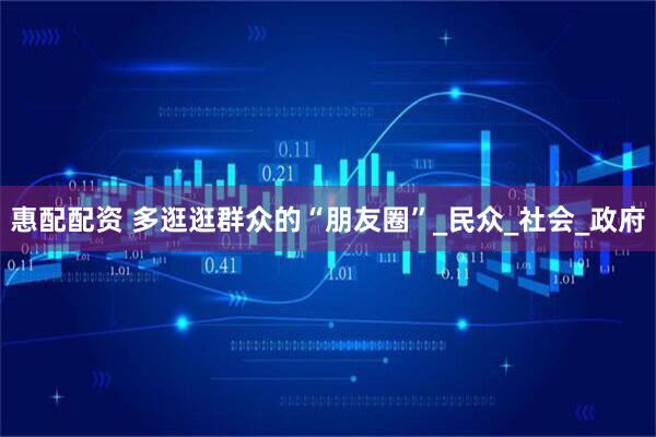 惠配配资 多逛逛群众的“朋友圈”_民众_社会_政府