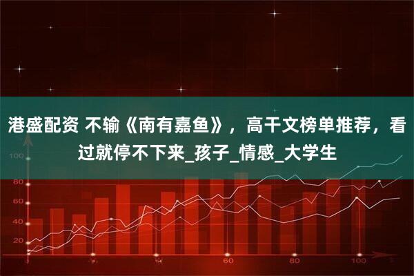港盛配资 不输《南有嘉鱼》，高干文榜单推荐，看过就停不下来_孩子_情感_大学生