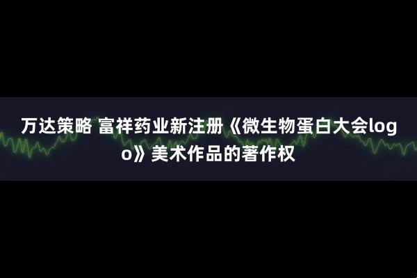 万达策略 富祥药业新注册《微生物蛋白大会logo》美术作品的著作权