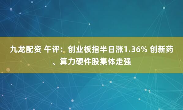 九龙配资 午评：创业板指半日涨1.36% 创新药、算力硬件股集体走强
