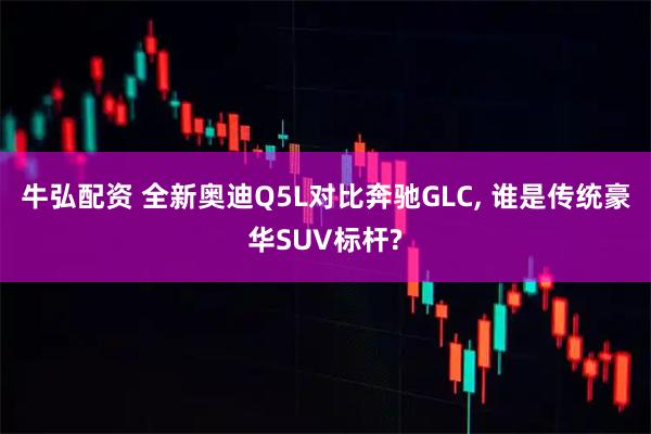 牛弘配资 全新奥迪Q5L对比奔驰GLC, 谁是传统豪华SUV标杆?