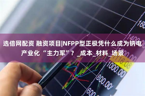 选倍网配资 融资项目|NFPP型正极凭什么成为钠电产业化 “主力军”？_成本_材料_场景